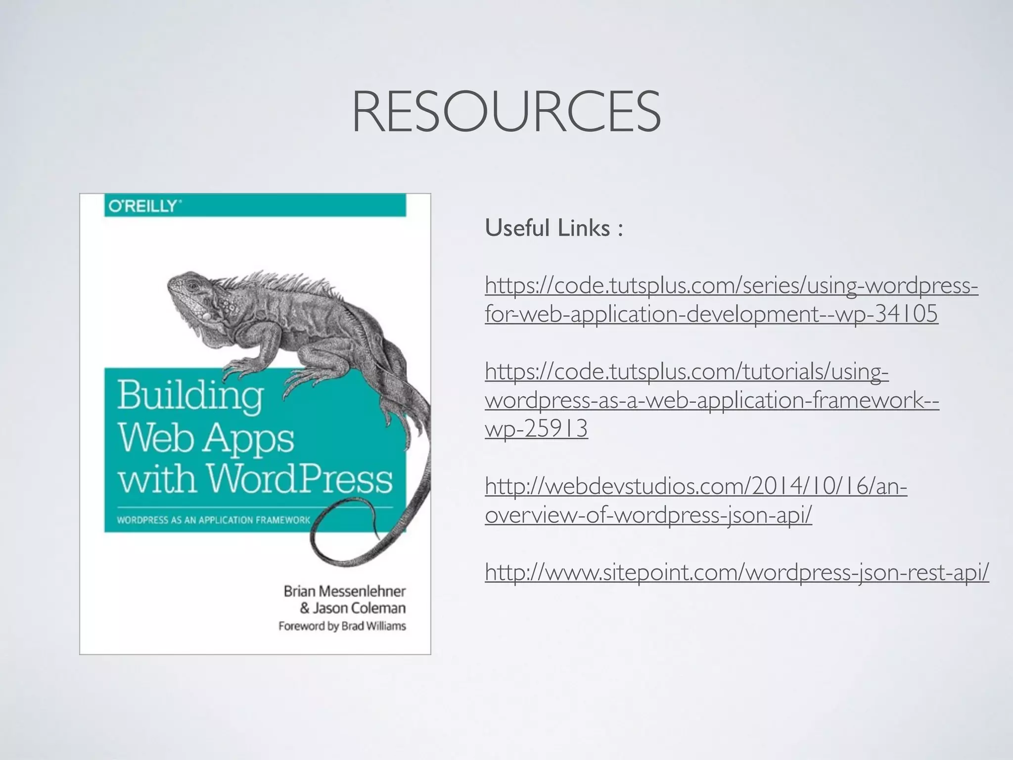 RESOURCES
Useful Links :
https://code.tutsplus.com/series/using-wordpress-
for-web-application-development--wp-34105
https://code.tutsplus.com/tutorials/using-
wordpress-as-a-web-application-framework--
wp-25913
http://webdevstudios.com/2014/10/16/an-
overview-of-wordpress-json-api/
http://www.sitepoint.com/wordpress-json-rest-api/
 