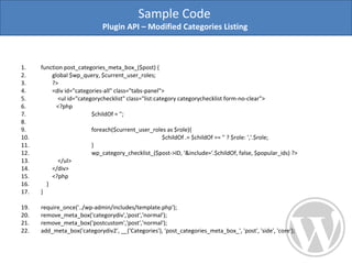 function post_categories_meta_box_($post) { global $wp_query, $current_user_roles;  ?> <div id="categories-all" class="tabs-panel"> <ul id="categorychecklist" class="list:category categorychecklist form-no-clear"> <?php  $childOf = ''; foreach($current_user_roles as $role){ $childOf .= $childOf == '' ? $role: ','.$role; }  wp_category_checklist_($post->ID, '&include='.$childOf, false, $popular_ids) ?> </ul> </div>  <?php  } } require_once('../wp-admin/includes/template.php'); remove_meta_box('categorydiv','post','normal'); remove_meta_box('postcustom','post','normal'); add_meta_box('categorydiv2', __('Categories'), 'post_categories_meta_box_', 'post', 'side', 'core'); Sample Code  Plugin API – Modified Categories Listing  