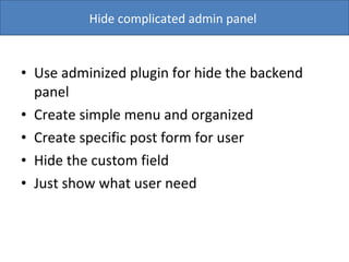 Use adminized plugin for hide the backend panel  Create simple menu and organized  Create specific post form for user Hide the custom field Just show what user need Hide complicated admin panel  