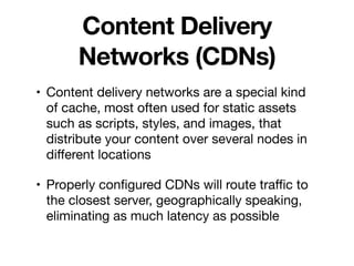 Content Delivery
Networks (CDNs)
• Content delivery networks are a special kind
of cache, most often used for static assets
such as scripts, styles, and images, that
distribute your content over several nodes in
diﬀerent locations

• Properly conﬁgured CDNs will route traﬃc to
the closest server, geographically speaking,
eliminating as much latency as possible
 