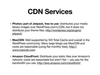 CDN Services
• Photon; part of Jetpack, free to use: distributes your media
library images over WordPress.com’s CDN, but it does not
distribute your theme ﬁles. http://wordpress.org/plugins/
jetpack/

• MaxCDN: Well supported by W3 Total Cache and overall in the
WordPress community. Many large blogs use MaxCDN and
costs are reasonable (using ﬂat monthly fees). http://
www.maxcdn.com

• Amazon CloudFront: Distribute your static ﬁles over Amazon’s
network; costs are reasonable but aren’t ﬂat -- you pay for the
bandwidth you use. http://aws.amazon.com/cloudfront/
 