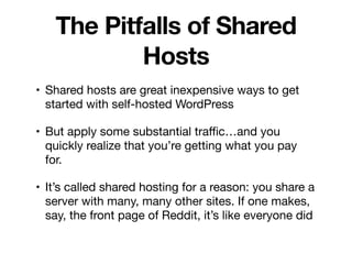 The Pitfalls of Shared
Hosts
• Shared hosts are great inexpensive ways to get
started with self-hosted WordPress

• But apply some substantial traﬃc…and you
quickly realize that you’re getting what you pay
for.

• It’s called shared hosting for a reason: you share a
server with many, many other sites. If one makes,
say, the front page of Reddit, it’s like everyone did
 