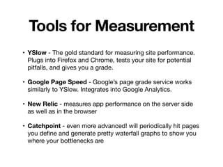 Tools for Measurement
• YSlow - The gold standard for measuring site performance.
Plugs into Firefox and Chrome, tests your site for potential
pitfalls, and gives you a grade.

• Google Page Speed - Google’s page grade service works
similarly to YSlow. Integrates into Google Analytics.
• New Relic - measures app performance on the server side
as well as in the browser

• Catchpoint - even more advanced! will periodically hit pages
you deﬁne and generate pretty waterfall graphs to show you
where your bottlenecks are
 