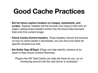 Good Cache Practices
• Set far-future expires headers on images, stylesheets, and
scripts. ‘Expires’ headers tell the browser how long to hold onto an
object; setting these headers further into the future help browsers
hold onto this content longer.

• Check Cache-Control headers. These headers instruct the browser
on how to cache assets it downloads; you can ﬁne-tune these for
speciﬁc situations as well.

• Set Entity Tags (ETags). ETags can help identify versions of an
asset to help ensure content freshness.

Plugins like W3 Total Cache can help set these for you, so no
monkeying around with the web server is necessary!
 