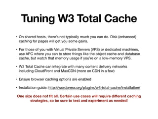 Tuning W3 Total Cache
• On shared hosts, there’s not typically much you can do. Disk (enhanced)
caching for pages will get you some gains.

• For those of you with Virtual Private Servers (VPS) or dedicated machines,
use APC where you can to store things like the object cache and database
cache, but watch that memory usage if you’re on a low-memory VPS.

• W3 Total Cache can integrate with many content delivery networks
including CloudFront and MaxCDN (more on CDN in a few)

• Ensure browser caching options are enabled

• Installation guide: http://wordpress.org/plugins/w3-total-cache/installation/

One size does not ﬁt all. Certain use cases will require diﬀerent caching
strategies, so be sure to test and experiment as needed!
 