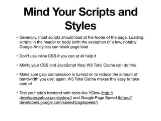Mind Your Scripts and
Styles
• Generally, most scripts should load at the footer of the page. Loading
scripts in the header or body (with the exception of a few, notably
Google Analytics) can block page load

• Don’t use inline CSS if you can at all help it

• Minify your CSS and JavaScript ﬁles; W3 Total Cache can do this

• Make sure gzip compression is turned on to reduce the amount of
bandwidth you use; again, W3 Total Cache makes this easy to take
care of

• Test your site’s frontend with tools like YSlow (http://
developer.yahoo.com/yslow/) and Google Page Speed (https://
developers.google.com/speed/pagespeed/)
 