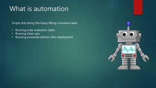 What is automation
Scripts that doing the heavy lifting mundane tasks
• Running code evaluation tasks.
• Running clean-ups...
