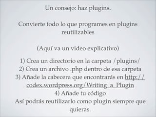 Un consejo: haz plugins.

 Convierte todo lo que programes en plugins
                 reutilizables

       (Aquí va un video explicativo)

  1) Crea un directorio en la carpeta /plugins/
 2) Crea un archivo .php dentro de esa carpeta
3) Añade la cabecera que encontrarás en http://
     codex.wordpress.org/Writing_a_Plugin
               4) Añade tu código
Así podrás reutilizarlo como plugin siempre que
                     quieras.
 