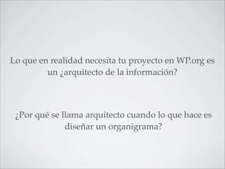 Lo que en realidad necesita tu proyecto en WP.org es
         un ¿arquitecto de la información?



 ¿Por qué se llama arquitecto cuando lo que hace es
              diseñar un organigrama?
 