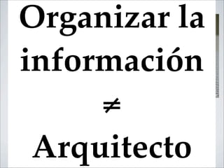 Organizar la
información
     ≠
 Arquitecto
 