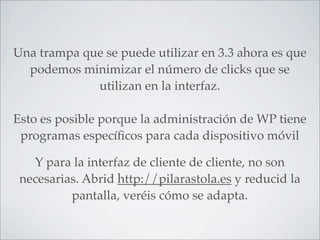 Una trampa que se puede utilizar en 3.3 ahora es que
  podemos minimizar el número de clicks que se
             utilizan en la interfaz.

Esto es posible porque la administración de WP tiene
 programas especíﬁcos para cada dispositivo móvil

   Y para la interfaz de cliente de cliente, no son
 necesarias. Abrid http://pilarastola.es y reducid la
          pantalla, veréis cómo se adapta.
 