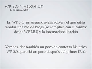 WP 3.0 “Thelonius”
   17 de Junio de 2010




 En WP 3.0, un usuario avanzado era el que sabía
montar una red de blogs (se complicó con el cambio
    desde WP MU) y la internacionalización



Vamos a dar también un poco de contexto histórico.
 WP 3.0 apareció un poco después del primer iPad.
 