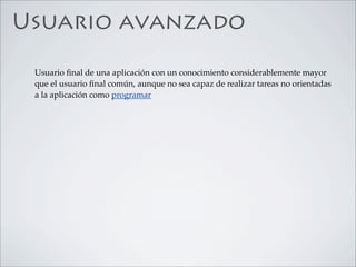Usuario avanzado

 Usuario ﬁnal de una aplicación con un conocimiento considerablemente mayor
 que el usuario ﬁnal común, aunque no sea capaz de realizar tareas no orientadas
 a la aplicación como programar
 