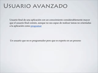 Usuario avanzado

 Usuario ﬁnal de una aplicación con un conocimiento considerablemente mayor
 que el usuario ﬁnal común, aunque no sea capaz de realizar tareas no orientadas
 a la aplicación como programar




 Un usuario que no es programador pero que es experto en un proceso
 