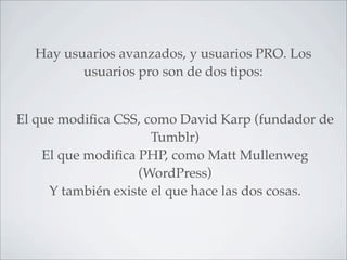 Hay usuarios avanzados, y usuarios PRO. Los
         usuarios pro son de dos tipos:


El que modiﬁca CSS, como David Karp (fundador de
                      Tumblr)
    El que modiﬁca PHP, como Matt Mullenweg
                   (WordPress)
     Y también existe el que hace las dos cosas.
 