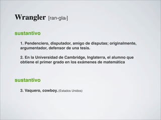 Wrangler          [ran-glar]


sustantivo
  1. Pendenciero, disputador, amigo de disputas; originalmente,
  argumentador, defensor de una tesis.

  2. En la Universidad de Cambridge, Inglaterra, el alumno que
  obtiene el primer grado en los exámenes de matemática



sustantivo
  3. Vaquero, cowboy. (Estados Unidos)
 