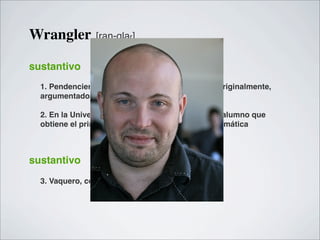 Wrangler          [ran-glar]


sustantivo
  1. Pendenciero, disputador, amigo de disputas; originalmente,
  argumentador, defensor de una tesis.

  2. En la Universidad de Cambridge, Inglaterra, el alumno que
  obtiene el primer grado en los exámenes de matemática



sustantivo
  3. Vaquero, cowboy. (Estados Unidos)
 
