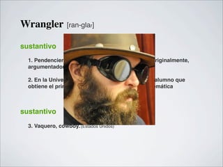 Wrangler          [ran-glar]


sustantivo
  1. Pendenciero, disputador, amigo de disputas; originalmente,
  argumentador, defensor de una tesis.

  2. En la Universidad de Cambridge, Inglaterra, el alumno que
  obtiene el primer grado en los exámenes de matemática



sustantivo
  3. Vaquero, cowboy. (Estados Unidos)
 