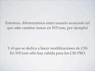 Entonces, diferenciamos entre usuario avanzado (el
 que sabe cambiar temas en WP.com, por ejemplo)




 Y el que se dedica a hacer modiﬁcaciones de CSS.
  En WP.com sólo hay cabida para los CSS PRO.
 