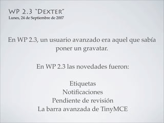 WP 2.3 “Dexter”
Lunes, 24 de Septiembre de 2007




En WP 2.3, un usuario avanzado era aquel que sabía
                poner un gravatar.

               En WP 2.3 las novedades fueron:

                           Etiquetas
                         Notiﬁcaciones
                     Pendiente de revisión
                La barra avanzada de TinyMCE
 