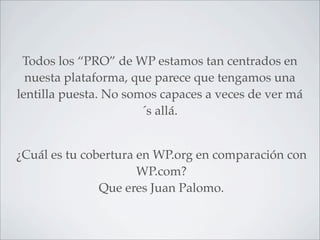 Todos los “PRO” de WP estamos tan centrados en
  nuesta plataforma, que parece que tengamos una
lentilla puesta. No somos capaces a veces de ver má
                       ´s allá.


¿Cuál es tu cobertura en WP.org en comparación con
                      WP.com?
               Que eres Juan Palomo.
 