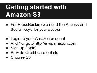 Getting started with
Amazon S3
● For PressBackup we need the Access and
Secret Keys for your account
● Login to your Amazo...