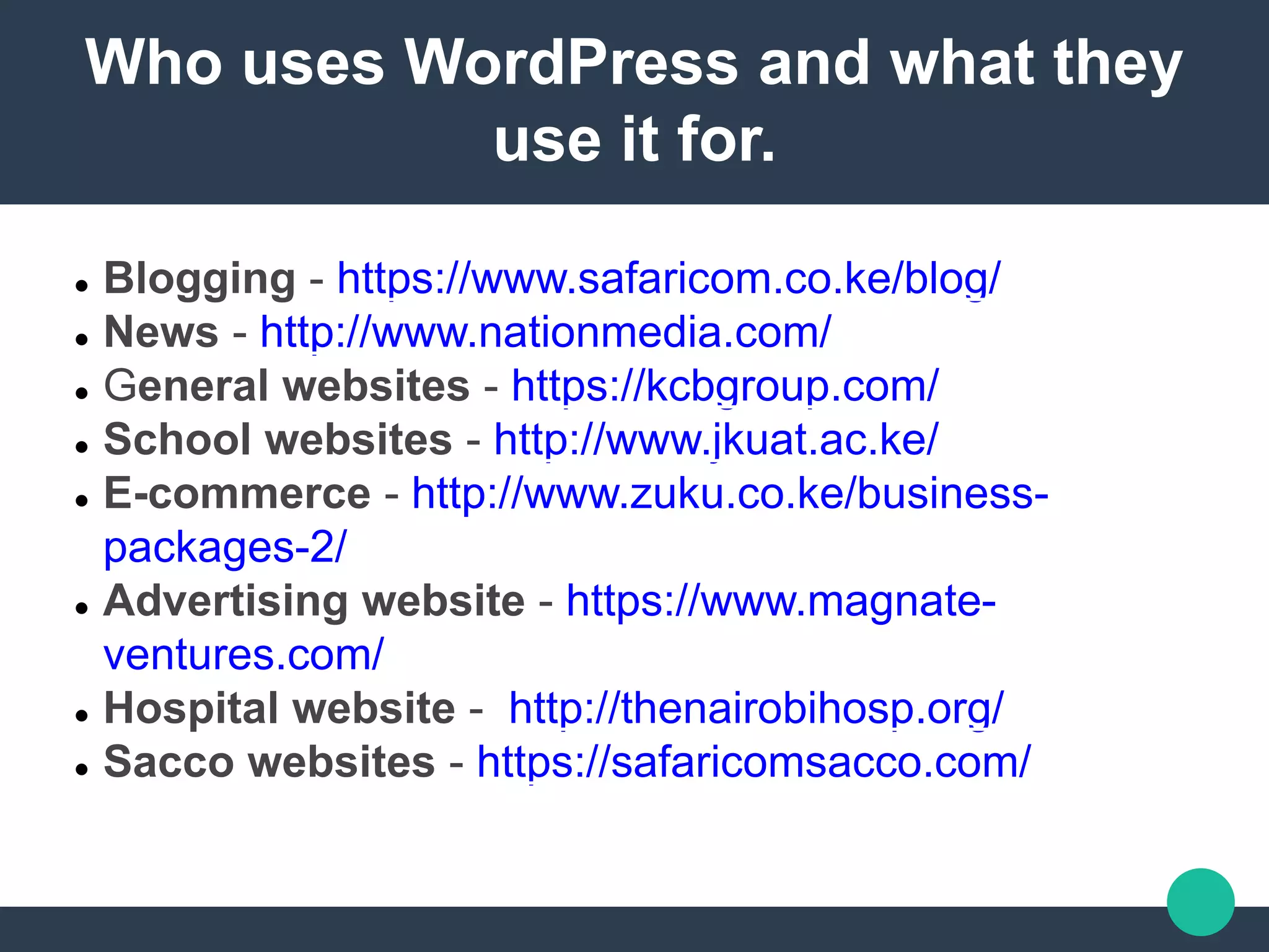 Who uses WordPress and what they
use it for.
 Blogging - https://www.safaricom.co.ke/blog/
 News - http://www.nationmedia.com/
 General websites - https://kcbgroup.com/
 School websites - http://www.jkuat.ac.ke/
 E-commerce - http://www.zuku.co.ke/business-
packages-2/
 Advertising website - https://www.magnate-
ventures.com/
 Hospital website - http://thenairobihosp.org/
 Sacco websites - https://safaricomsacco.com/
 