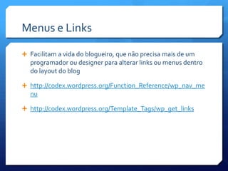 Menus e Links

 Facilitam a vida do blogueiro, que não precisa mais de um
  programador ou designer para alterar links ou menus dentro
  do layout do blog

 http://codex.wordpress.org/Function_Reference/wp_nav_me
  nu

 http://codex.wordpress.org/Template_Tags/wp_get_links
 