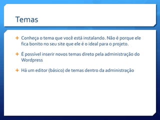 Temas

 Conheça o tema que você está instalando. Não é porque ele
  fica bonito no seu site que ele é o ideal para o projeto.

 É possível inserir novos temas direto pela administração do
  Wordpress

 Há um editor (básico) de temas dentro da administração
 