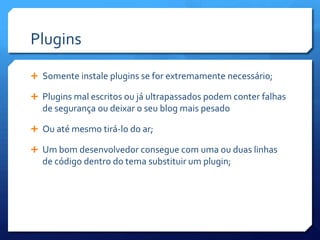 Plugins

 Somente instale plugins se for extremamente necessário;

 Plugins mal escritos ou já ultrapassados podem conter falhas
  de segurança ou deixar o seu blog mais pesado

 Ou até mesmo tirá-lo do ar;

 Um bom desenvolvedor consegue com uma ou duas linhas
  de código dentro do tema substituir um plugin;
 
