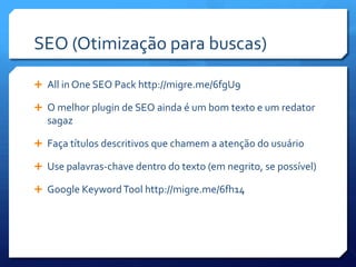 SEO (Otimização para buscas)

 All in One SEO Pack http://migre.me/6fgU9

 O melhor plugin de SEO ainda é um bom texto e um redator
  sagaz

 Faça títulos descritivos que chamem a atenção do usuário

 Use palavras-chave dentro do texto (em negrito, se possível)

 Google Keyword Tool http://migre.me/6fh14
 