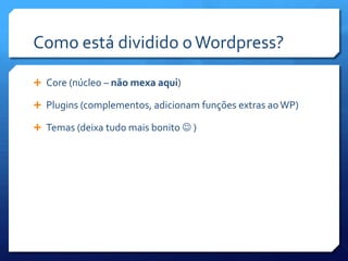 Como está dividido o Wordpress?

 Core (núcleo – não mexa aqui)

 Plugins (complementos, adicionam funções extras ao WP)

 Temas (deixa tudo mais bonito  )
 