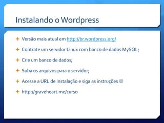 Instalando o Wordpress

 Versão mais atual em http://br.wordpress.org/

 Contrate um servidor Linux com banco de dados MySQL;

 Crie um banco de dados;

 Suba os arquivos para o servidor;

 Acesse a URL de instalação e siga as instruções 

 http://graveheart.me/curso
 
