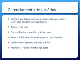 Gerenciamento de Usuários

 Defina o que cada usuário dentro do seu blog vai poder
  fazer, para não ter surpresas depois;

 Admin – Faz tudo

 Editor – Publica e mantém qualquer post

 Autor – Publica e mantém os próprios posts apenas

 Colaborador– Escreve, mas não publica

 Assinante – Pode comentar nos posts
 