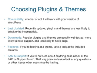 Choosing Plugins & Themes
• Compatibility: whether or not it will work with your version of
WordPress
• Last Updated: Recently updated plugins and themes are less likely to
break or be incompatible.
• Downloads: Popular plugins and themes are usually well-tested, more
likely to have support, and less likely to have bugs.
• Features: If you’re looking at a theme, take a look at the included
features.
• FAQ & Support: If you’re not sure about anything, take a look at the
FAQ or Support forum. That way you can take a look at any questions
or other issues other users may be having.
 