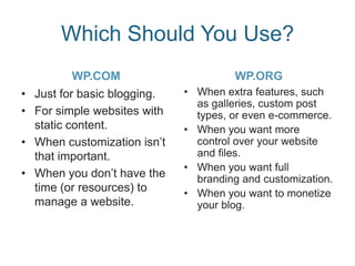 Which Should You Use?
WP.COM
• Just for basic blogging.
• For simple websites with
static content.
• When customization isn’t
that important.
• When you don’t have the
time (or resources) to
manage a website.
WP.ORG
• When extra features, such
as galleries, custom post
types, or even e-commerce.
• When you want more
control over your website
and files.
• When you want full
branding and customization.
• When you want to monetize
your blog.
 