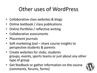 Other uses of WordPress
•
•
•
•
•
•

Collaborative class websites & blogs
Online textbook / class publications
Online Portfolio / reflective writing
Collaborative assessments
Placement journals
Soft marketing tool – share course insights to
perspective students & parents
• Create websites for clubs, students
groups, events, sports teams or just about any other
type of group
• Get feedback or gather information on the course
(comments, forums, forms)

 