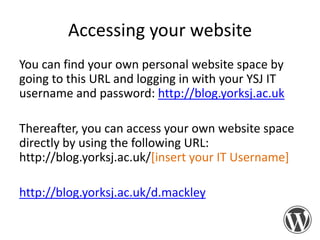 Accessing your website
You can find your own personal website space by
going to this URL and logging in with your YSJ IT
username and password: http://blog.yorksj.ac.uk
Thereafter, you can access your own website space
directly by using the following URL:
http://blog.yorksj.ac.uk/[insert your IT Username]

http://blog.yorksj.ac.uk/d.mackley

 