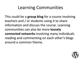 Learning Communities
This could be a group blog for a course involving
teachers and / or students using it to share
information and discuss the course. Learning
communities can also be more loosely
connected networks involving many individuals
reading and commenting on each other’s blogs
around a common theme.

 