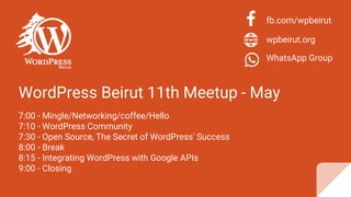 WordPress Beirut 11th Meetup - May
7:00 - Mingle/Networking/coffee/Hello
7:10 - WordPress Community
7:30 - Open Source, The Secret of WordPress' Success
8:00 - Break
8:15 - Integrating WordPress with Google APIs
9:00 - Closing
fb.com/wpbeirut
wpbeirut.org
WhatsApp Group
 