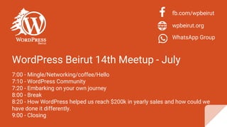 WordPress Beirut 14th Meetup - July
7:00 - Mingle/Networking/coffee/Hello
7:10 - WordPress Community
7:20 - Embarking on your own journey
8:00 - Break
8:20 - How WordPress helped us reach $200k in yearly sales and how could we
have done it differently.
9:00 - Closing
fb.com/wpbeirut
wpbeirut.org
WhatsApp Group
 