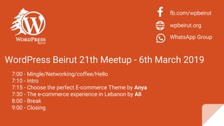 WordPress Beirut 21th Meetup - 6th March 2019
7:00 - Mingle/Networking/coffee/Hello
7:10 - Intro
7:15 - Choose the perfect E-commerce Theme by Anya
7:30 - The e-commerce experience in Lebanon by Ali
8:00 - Break
9:00 - Closing
fb.com/wpbeirut
wpbeirut.org
WhatsApp Group
 