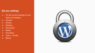 Set you settings
● Put the correct settings of your
theme and plugins
● General
● Writing
● Reading
● Discussion
● Media
● Permalink
● Users -> Profile
● Menus
 