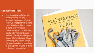 Maintenance Plan
● Even though by hardening the
security of your site you
decrease the chances of being
hacked, it’s not possible to make
a site 100% invincible. You need
to make sure you have a
maintenance plan that includes
regular site, theme and plugin
updates. There’s also always the
chance of unpredictable things
happening ,and for that reason,
it’s super important to know how
to back up your site, and to make
a plan to do so regularly.
 