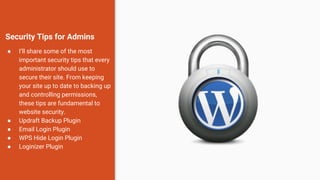 Security Tips for Admins
● I’ll share some of the most
important security tips that every
administrator should use to
secure their site. From keeping
your site up to date to backing up
and controlling permissions,
these tips are fundamental to
website security.
● Updraft Backup Plugin
● Email Login Plugin
● WPS Hide Login Plugin
● Loginizer Plugin
 