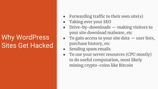 ● Forwarding traffic to their own site(s)
● Taking over your SEO
● Drive-by-downloads — making visitors to
your site download malware, etc
● To gain access to your site data — user lists,
purchase history, etc
● Sending spam emails
● To use your server resources (CPU mostly)
to do useful computation, most likely
mining crypto-coins like Bitcoin
Why WordPress
Sites Get Hacked
 
