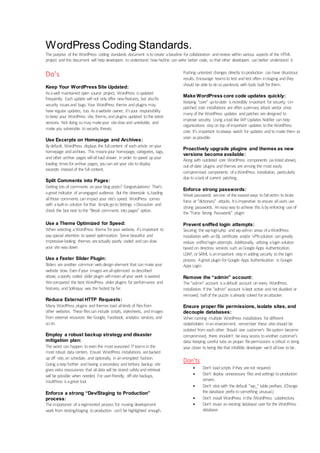 WordPress Coding Standards.
The purpose of the WordPress coding standards document istocreate abaseline for collaboration andreview within various aspects of the HTML
project andthis document will helpdevelopers tounderstand howhe/she canwrite better code, sothat other developers canbetter understand it.
Do’s
Keep Your WordPress Site Updated:
Asawell maintained open source project, WordPress isupdated
frequently. Eachupdate will not onlyoffer newfeatures, but alsofix
security issuesand bugs. Your WordPress theme andplugins may
have regular updates, too. Asawebsite owner, it’syour responsibility
tokeep your WordPress site, theme, andplugins updated tothe latest
versions. Not doing somay makeyour siteslowand unreliable, and
make you vulnerable tosecurity threats.
Use Excerpts on Homepage and Archives:
Bydefault, WordPress displays the fullcontent of eacharticle onyour
homepage andarchives. This meansyour homepage, categories, tags,
andother archive pages willallloadslower. Inorder tospeed upyour
loading timesfor archive pages, youcanset your site todisplay
excerpts insteadof the full content.
.
Split Comments into Pages:
Getting lots of comments onyour blog posts? Congratulations! That’s
agreat indicator of anengaged audience. But the downside is,loading
allthose comments canimpact your site’s speed. WordPress comes
with abuilt-in solution for that. SimplygotoSettings »Discussion and
check the box next tothe “Break comments intopages” option.
Use a Theme Optimized for Speed:
Whenselecting aWordPress theme for your website, it’simportant to
payspecial attention tospeed optimization. Some beautiful and
impressive-looking themes areactually poorly coded andcanslow
your site waydown.
Use a Faster Slider Plugin:
Sliders are another common webdesignelement that canmake your
website slow. Evenifyour imagesarealloptimized asdescribed
above, apoorly coded slider plugin willmeanallyour work iswasted.
Wecompared the best WordPress slider plugins for performance and
features, and Soliloquy was the fastest byfar.
Reduce External HTTP Requests:
Many WordPress plugins andthemes load allkinds of filesfrom
other websites. These filescaninclude scripts, stylesheets, andimages
from external resources like Google, Facebook, analytics services, and
soon.
Employ a robust backup strategy and disaster
mitigation plan:
The worst canhappen toeventhe mostseasoned ITteamsinthe
most robust data centers. Ensure WordPress installations arebacked
upoff -site,on schedule, andoptionally, inanencrypted fashion.
Going astepfurther andhaving asecondary andtertiary backup site
gives extra reassurance that alldata will be stored safelyandretrieval
will be possible when needed. For user-friendly, off-site backups,
VaultPress isagreat tool.
Enforce a strong “Dev/Staging to Production”
process:
The importance of aregimented process for moving development
work from testing/staging toproduction can’t be highlighted enough.
Pushing untested changes directly toproduction canhave disastrous
results. Encourage teamstotest andtest often instaging andthey
should be able todosopainlessly withtools built for them.
Make WordPress core code updates quickly:
Keeping “core” up-to-date isincredibly important for security. Un-
patched core installations are oftenaprimary attack vector since
manyof the WordPress updates andpatches are designed to
improve security. Using atool like WP Updates Notifier canhelp
organizations stayontop ofimportant updates tothe WordPress
core. It’s important toalways watch for updates andtomake them as
soon aspossible.
Proactively upgrade plugins and themes as new
versions become available:
Along with outdated core WordPress components (aslistedabove),
out-of-date plugins andthemes are among the most easily
compromised components ofaWordPress installation, particularly
due toalackof current patching.
Enforce strong passwords:
Weakpasswords areone of the easiestways tofallvictim tobrute
force or “dictionary” attacks. Itisimperative toensure allusers use
strong passwords. Aneasywaytoachieve this isbyenforcing use of
the “Force Strong Passwords” plugin
Prevent sniffed login attempts:
Securing the wp-login.php andwp-admin areas ofaWordPress
installation with anSSL certificate and/or VPNsolution cangreatly
reduce sniffedloginattempts. Additionally, utilizing aloginsolution
basedon directory services such asGoogle Apps Authentication,
LDAP, or SAML isanimportant stepinadding security tothe login
process. Agreat pluginfor Google Apps Authentication is:Google
Apps Login.
Remove the “admin” account:
The “admin” account isadefault account onevery WordPress
installation. If the “admin” account iskept active andnot disabled or
removed, halfof the puzzle isalready solved for anattacker.
Ensure proper file permissions, isolate sites, and
decouple databases:
Whenrunning multiple WordPress installations for different
stakeholders inanenvironment, remember these sitesshould be
isolated from eachother. Should one customer’s filesystem become
compromised, there shouldn’t be easyaccess toanother customer’s
data. Keeping careful tabs onproper filepermissions iscritical in bring
your closer tobeing like that infallible developer we’d alllove tobe..
Don’ts
 Don't loadscripts ifthey arenot required.
 Don't deploy unnecessary files andsettings toproduction
servers.
 Don't stickwith the default "wp_" table prefixes. (Change
the database prefix tosomething unusual.)
 Don't install WordPress inthe /WordPress subdirectory.
 Don’t reuse anexisting database user for the WordPress
database.
 