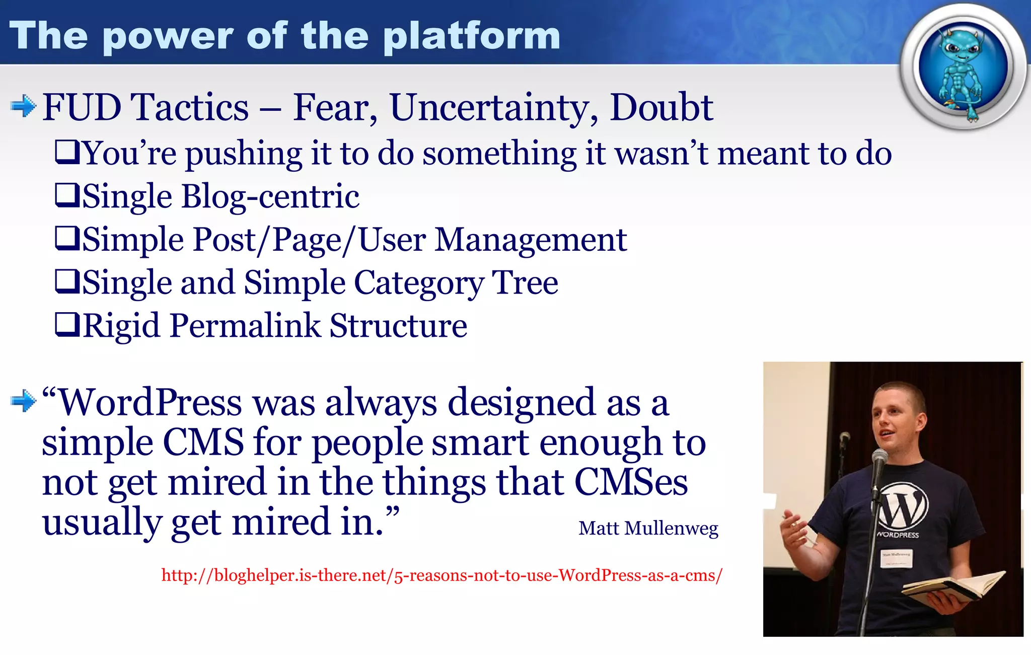 The power of the platform FUD Tactics – Fear, Uncertainty, Doubt You’re pushing it to do something it wasn’t meant to do Single Blog-centric Simple Post/Page/User Management  Single and Simple Category Tree Rigid Permalink Structure “ WordPress was always designed as a  simple CMS for people smart enough to not get mired in the things that CMSes  usually get mired in.”    Matt Mullenweg http://bloghelper.is-there.net/5-reasons-not-to-use-WordPress-as-a-cms/ 