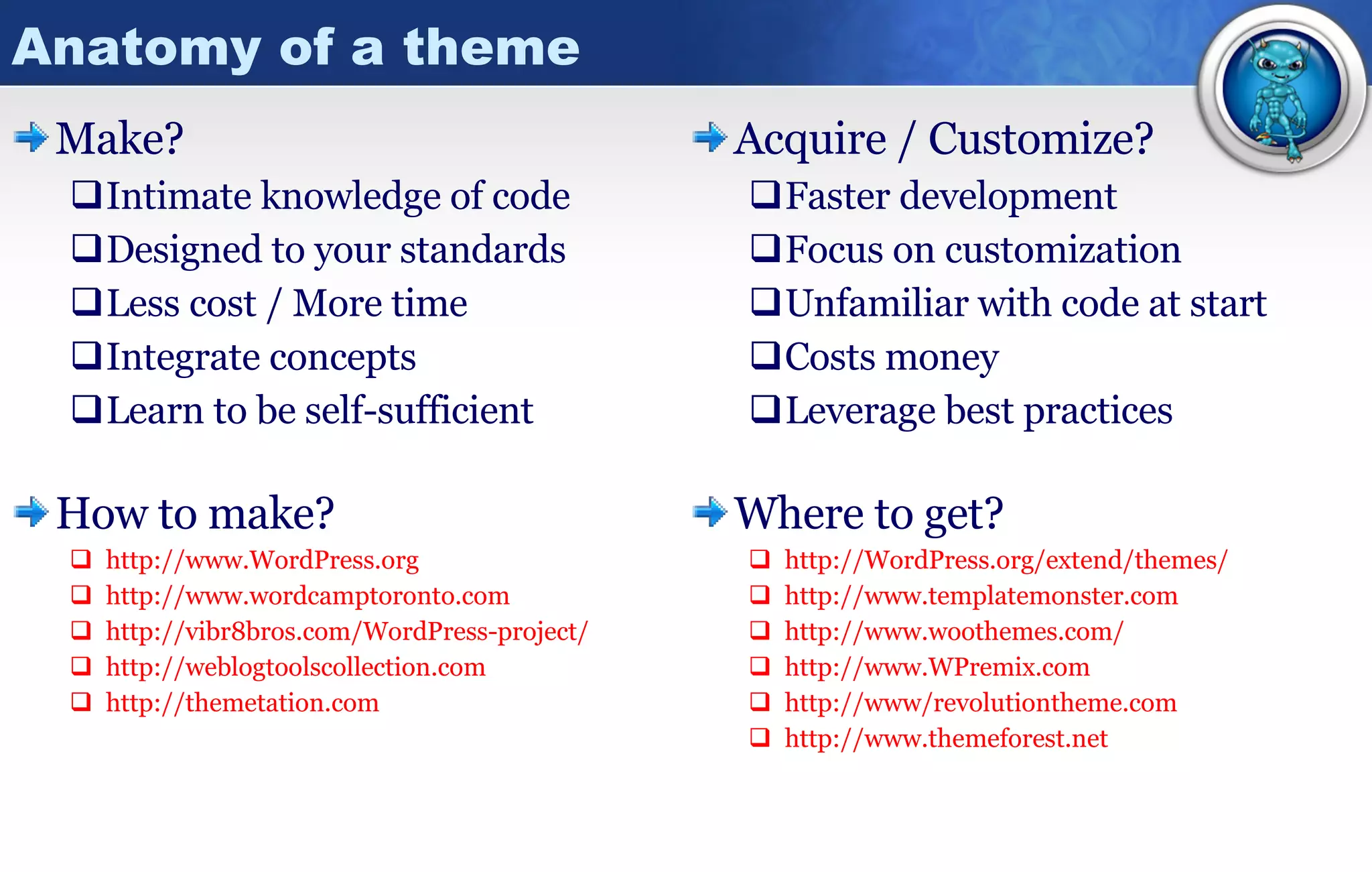 Anatomy of a theme Make? Intimate knowledge of code Designed to your standards Less cost / More time Integrate concepts Learn to be self-sufficient How to make? http:// www.WordPress.org http:// www.wordcamptoronto.com http://vibr8bros.com/WordPress-project/ http:// weblogtoolscollection.com http:// themetation.com Acquire / Customize? Faster development Focus on customization Unfamiliar with code at start Costs money Leverage best practices Where to get? http:// WordPress.org /extend/themes/ http:// www.templatemonster.com http:// www.woothemes.com / http:// www.WPremix.com http://www/ revolutiontheme.com http:// www.themeforest.net 