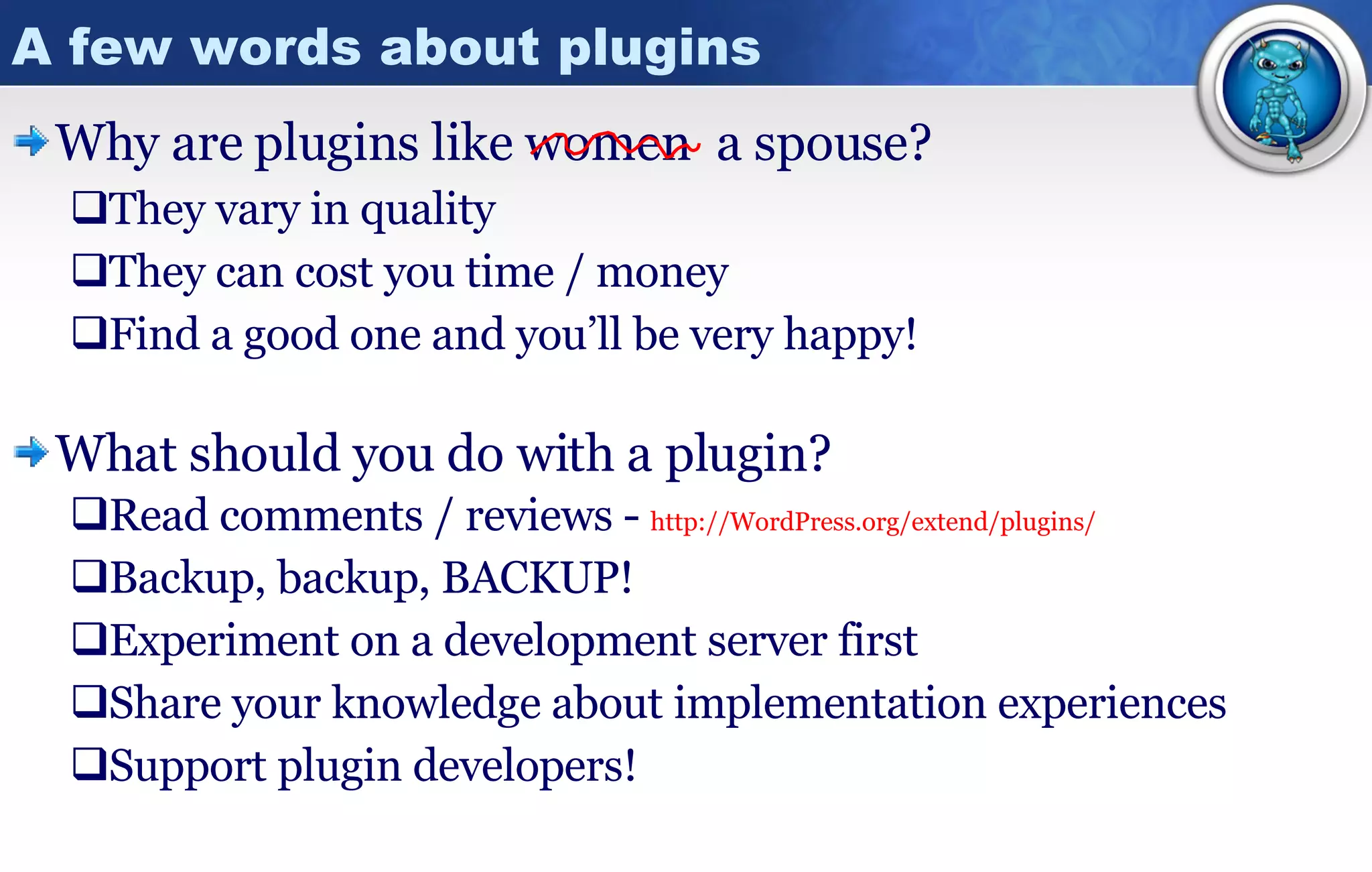 A few words about plugins Why are plugins like women They vary in quality They can cost you time / money Find a good one and you’ll be very happy! What should you do with a plugin? Read comments / reviews -  http:// WordPress.org/extend/plugins / Backup, backup, BACKUP! Experiment on a development server first Share your knowledge about implementation experiences Support plugin developers! a spouse? 